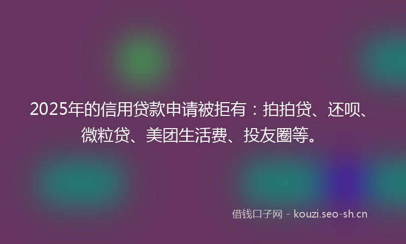 2025年的信用贷款申请被拒有:拍拍贷、还呗、微粒贷、美团生活费、投友圈等。