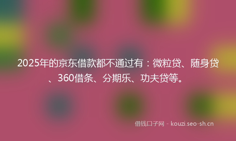 2025年的京东借款都不通过有：微粒贷、随身贷、360借条、分期乐、功夫贷等。