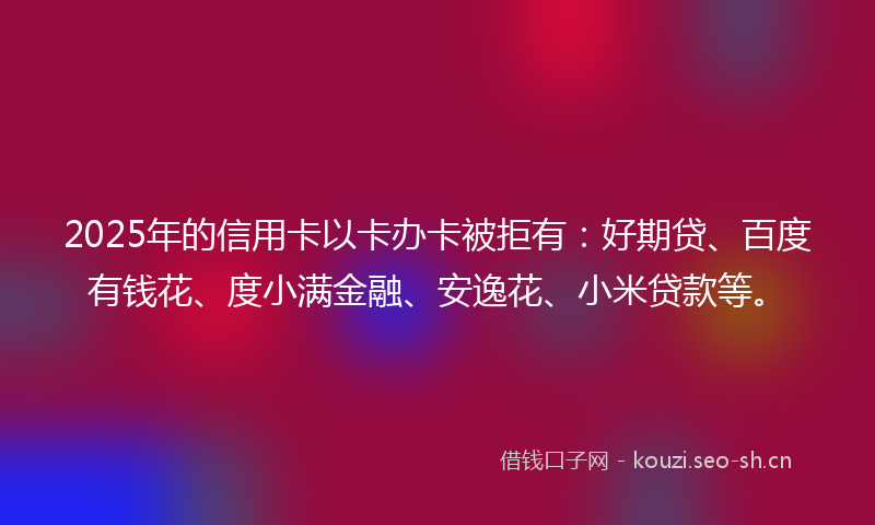 2025年的信用卡以卡办卡被拒有：好期贷、百度有钱花、度小满金融、安逸花、小米贷款等。
