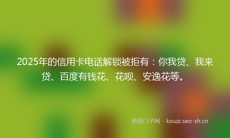 2025年的信用卡电话解锁被拒有：你我贷、我来贷、百度有钱花、花呗、安逸花等。