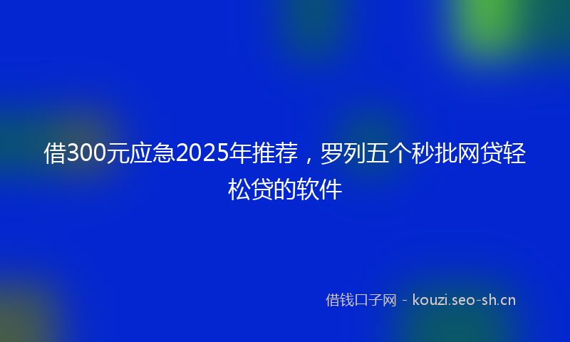 借300元应急2025年推荐，罗列五个秒批网贷轻松贷的软件