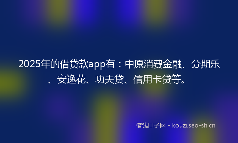 2025年的借贷款app有：中原消费金融、分期乐、安逸花、功夫贷、信用卡贷等。