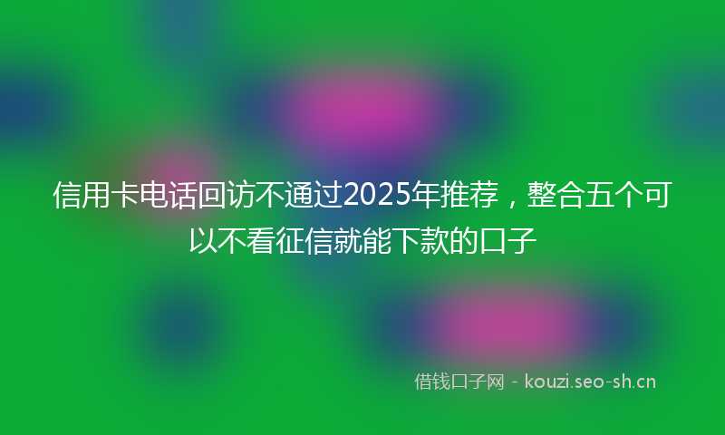 信用卡电话回访不通过2025年推荐，整合五个可以不看征信就能下款的口子