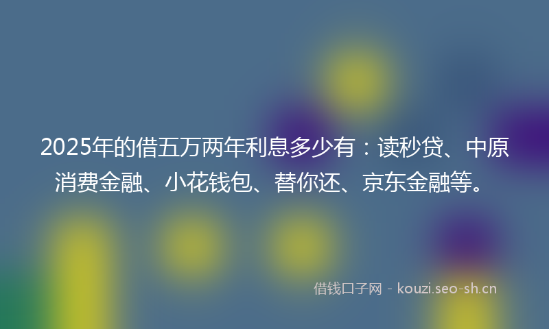 2025年的借五万两年利息多少有：读秒贷、中原消费金融、小花钱包、替你还、京东金融等。