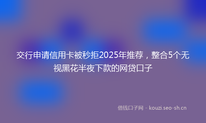 交行申请信用卡被秒拒2025年推荐，整合5个无视黑花半夜下款的网贷口子