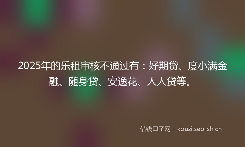 2025年的乐租审核不通过有：好期贷、度小满金融、随身贷、安逸花、人人贷等。