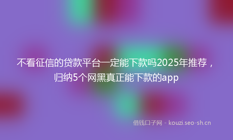 不看征信的贷款平台一定能下款吗2025年推荐，归纳5个网黑真正能下款的app