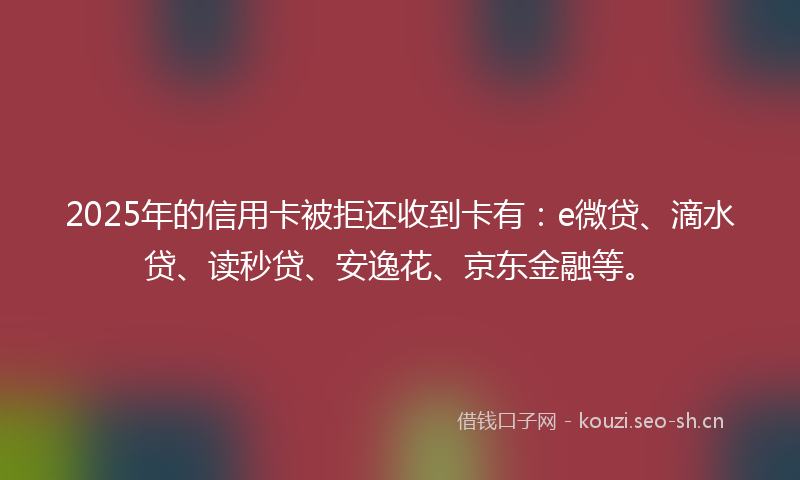 2025年的信用卡被拒还收到卡有：e微贷、滴水贷、读秒贷、安逸花、京东金融等。