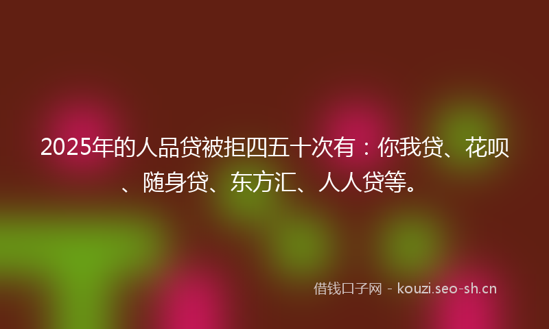 2025年的人品贷被拒四五十次有：你我贷、花呗、随身贷、东方汇、人人贷等。