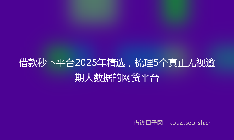 借款秒下平台2025年精选，梳理5个真正无视逾期大数据的网贷平台
