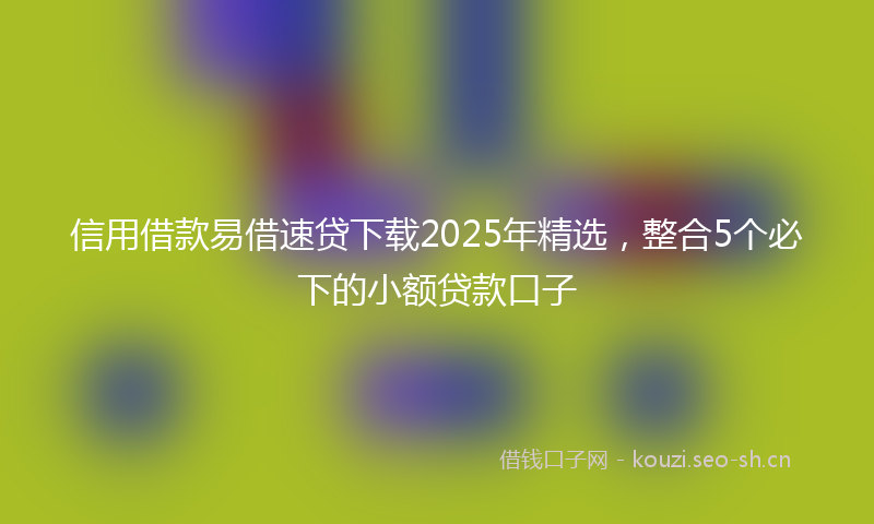 信用借款易借速贷下载2025年精选，整合5个必下的小额贷款口子