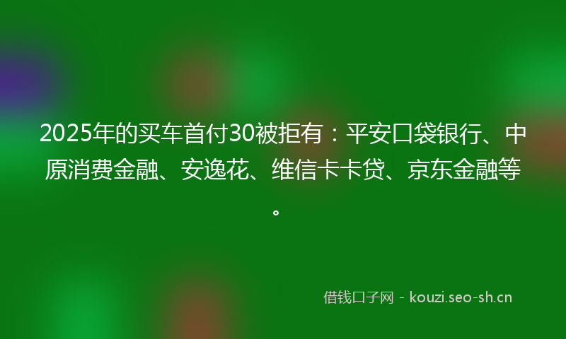 2025年的买车首付30被拒有：平安口袋银行、中原消费金融、安逸花、维信卡卡贷、京东金融等。