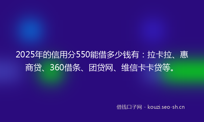 2025年的信用分550能借多少钱有：拉卡拉、惠商贷、360借条、团贷网、维信卡卡贷等。