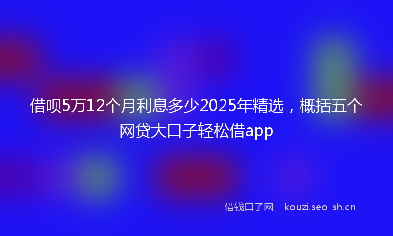 借呗5万12个月利息多少2025年精选，概括五个网贷大口子轻松借app