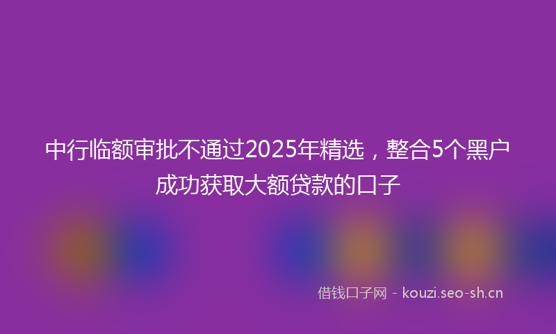 中行临额审批不通过2025年精选，整合5个黑户成功获取大额贷款的口子