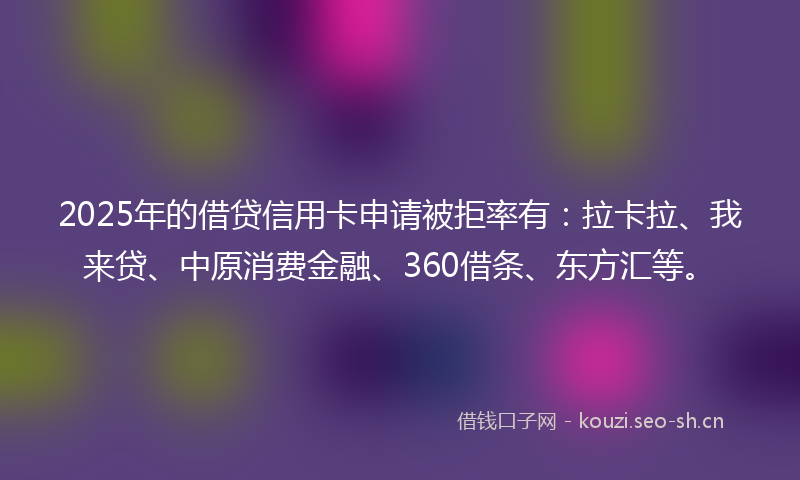 2025年的借贷信用卡申请被拒率有：拉卡拉、我来贷、中原消费金融、360借条、东方汇等。