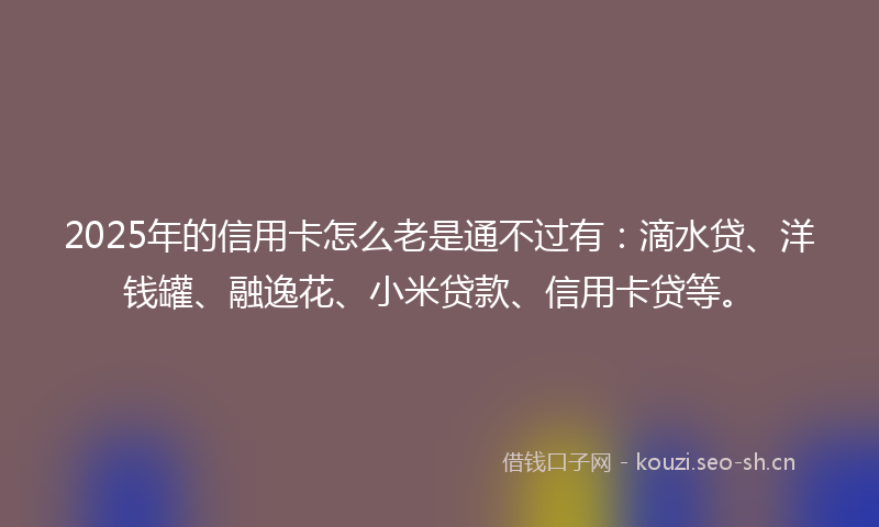 2025年的信用卡怎么老是通不过有：滴水贷、洋钱罐、融逸花、小米贷款、信用卡贷等。