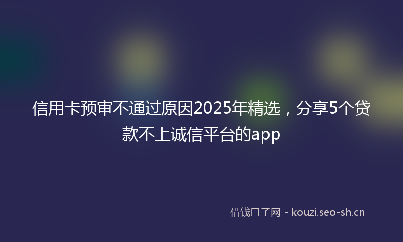 信用卡预审不通过原因2025年精选，分享5个贷款不上诚信平台的app