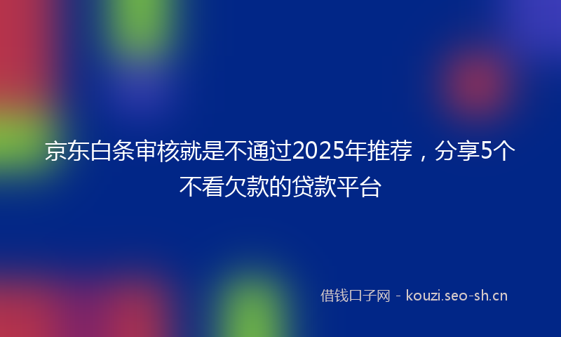 京东白条审核就是不通过2025年推荐，分享5个不看欠款的贷款平台