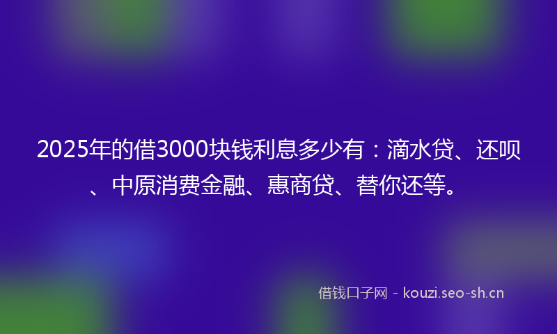 2025年的借3000块钱利息多少有：滴水贷、还呗、中原消费金融、惠商贷、替你还等。