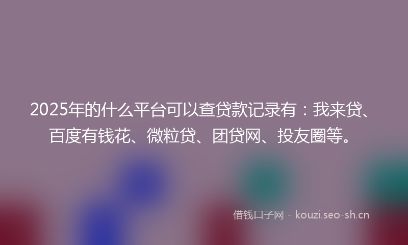 2025年的什么平台可以查贷款记录有:我来贷、百度有钱花、微粒贷、团贷网、投友圈等。