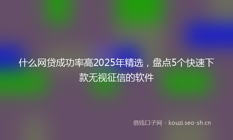 什么网贷成功率高2025年精选，盘点5个快速下款无视征信的软件