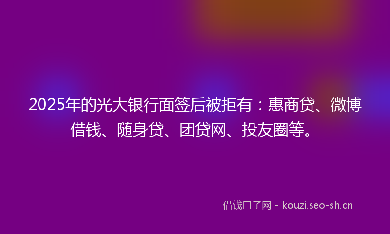 2025年的光大银行面签后被拒有:惠商贷、微博借钱、随身贷、团贷网、投友圈等。