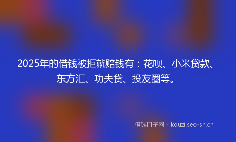 2025年的借钱被拒就赔钱有：花呗、小米贷款、东方汇、功夫贷、投友圈等。