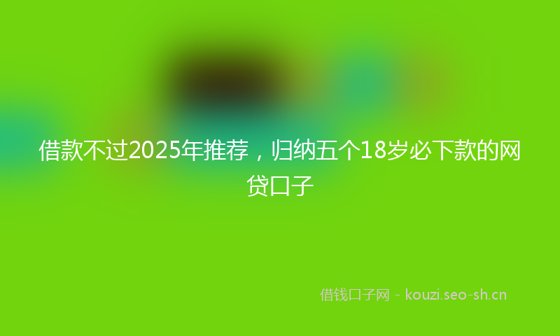借款不过2025年推荐，归纳五个18岁必下款的网贷口子
