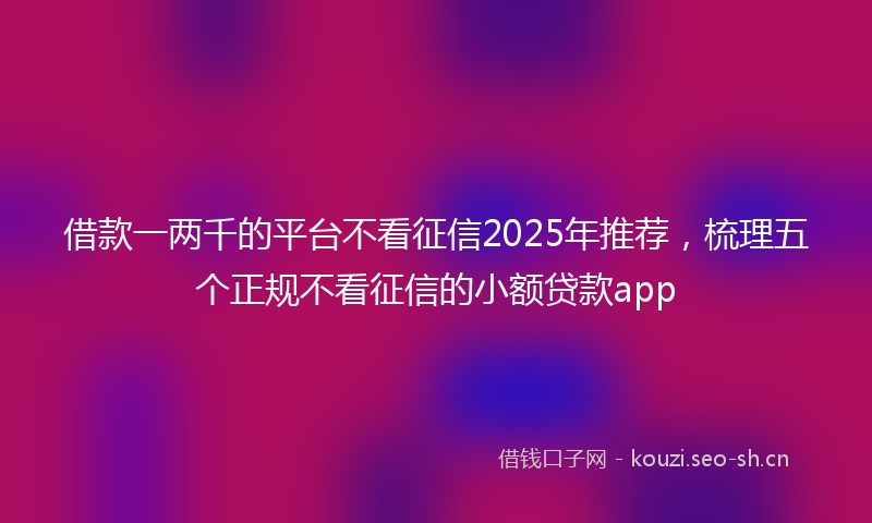 借款一两千的平台不看征信2025年推荐,梳理五个正规不看征信的小额贷款app