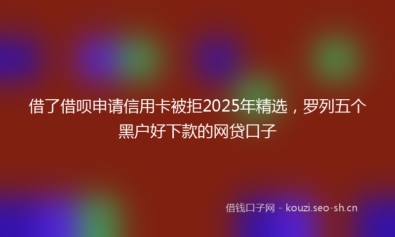 借了借呗申请信用卡被拒2025年精选，罗列五个黑户好下款的网贷口子