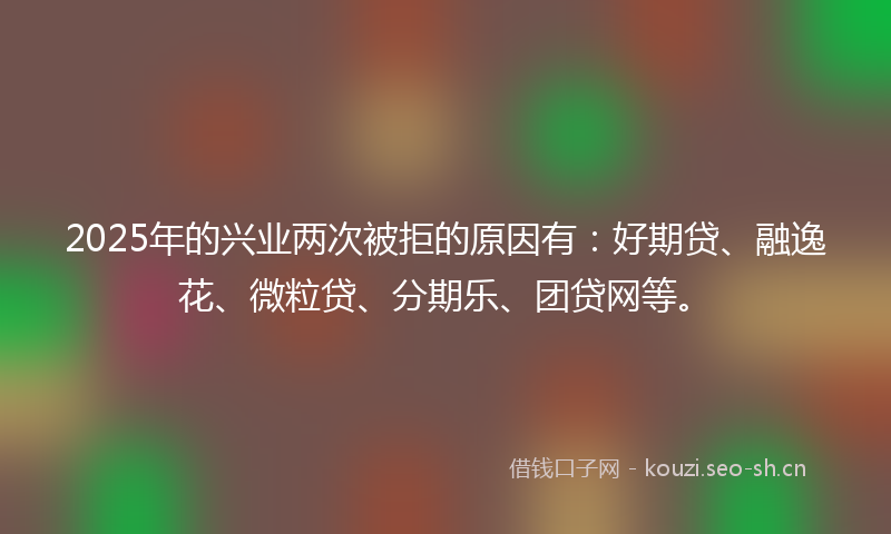 2025年的兴业两次被拒的原因有:好期贷、融逸花、微粒贷、分期乐、团贷网等。