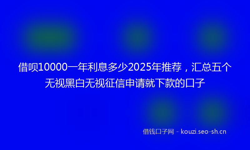 借呗10000一年利息多少2025年推荐,汇总五个无视黑白无视征信申请就下款的口子