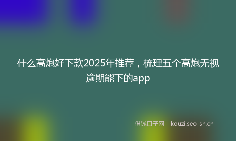 什么高炮好下款2025年推荐，梳理五个高炮无视逾期能下的app