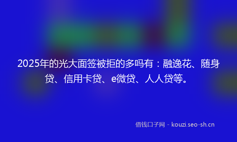 2025年的光大面签被拒的多吗有：融逸花、随身贷、信用卡贷、e微贷、人人贷等。