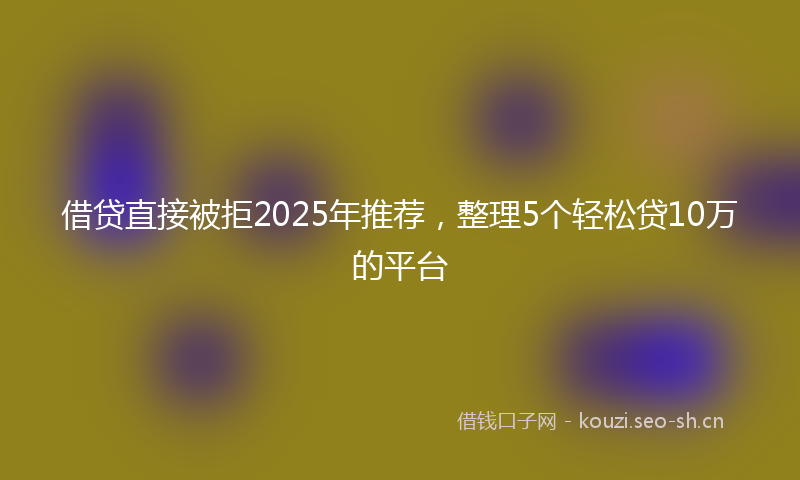 借贷直接被拒2025年推荐,整理5个轻松贷10万的平台