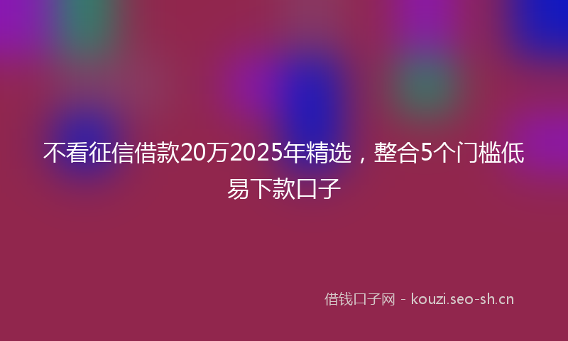 不看征信借款20万2025年精选,整合5个门槛低易下款口子