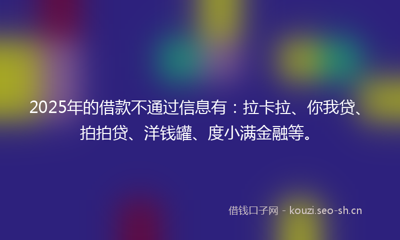2025年的借款不通过信息有：拉卡拉、你我贷、拍拍贷、洋钱罐、度小满金融等。