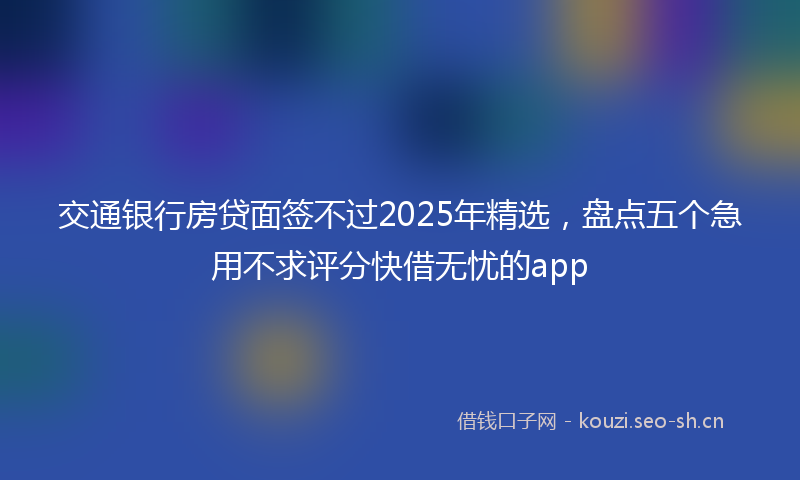 交通银行房贷面签不过2025年精选，盘点五个急用不求评分快借无忧的app