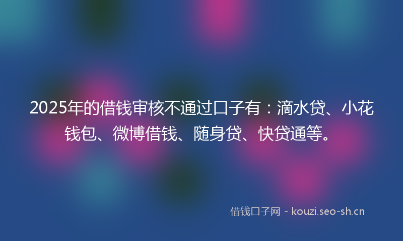 2025年的借钱审核不通过口子有:滴水贷、小花钱包、微博借钱、随身贷、快贷通等。