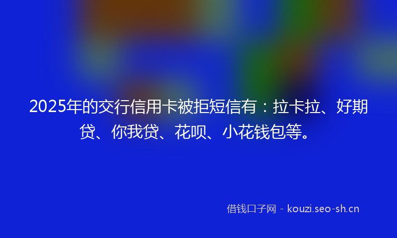2025年的交行信用卡被拒短信有：拉卡拉、好期贷、你我贷、花呗、小花钱包等。