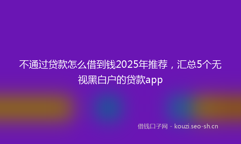 不通过贷款怎么借到钱2025年推荐,汇总5个无视黑白户的贷款app