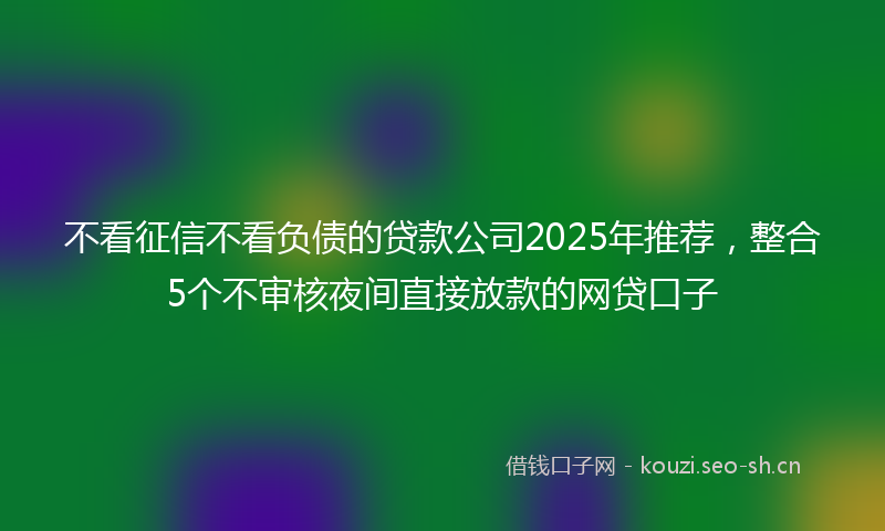 不看征信不看负债的贷款公司2025年推荐，整合5个不审核夜间直接放款的网贷口子
