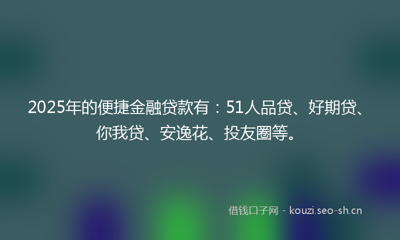 2025年的便捷金融贷款有：51人品贷、好期贷、你我贷、安逸花、投友圈等。