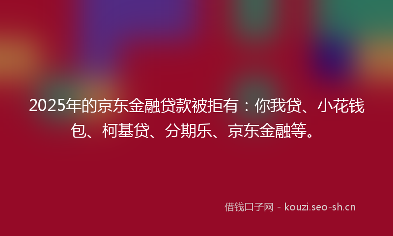 2025年的京东金融贷款被拒有:你我贷、小花钱包、柯基贷、分期乐、京东金融等。