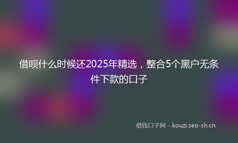 借呗什么时候还2025年精选，整合5个黑户无条件下款的口子