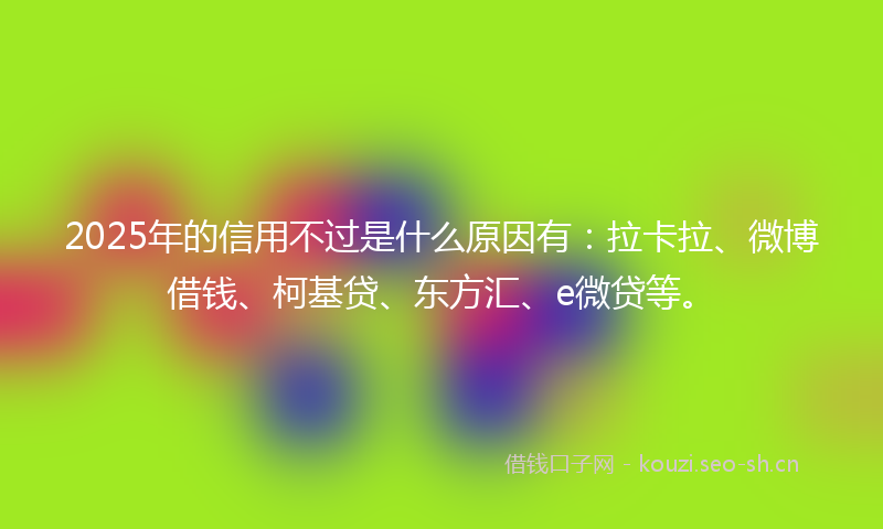 2025年的信用不过是什么原因有：拉卡拉、微博借钱、柯基贷、东方汇、e微贷等。