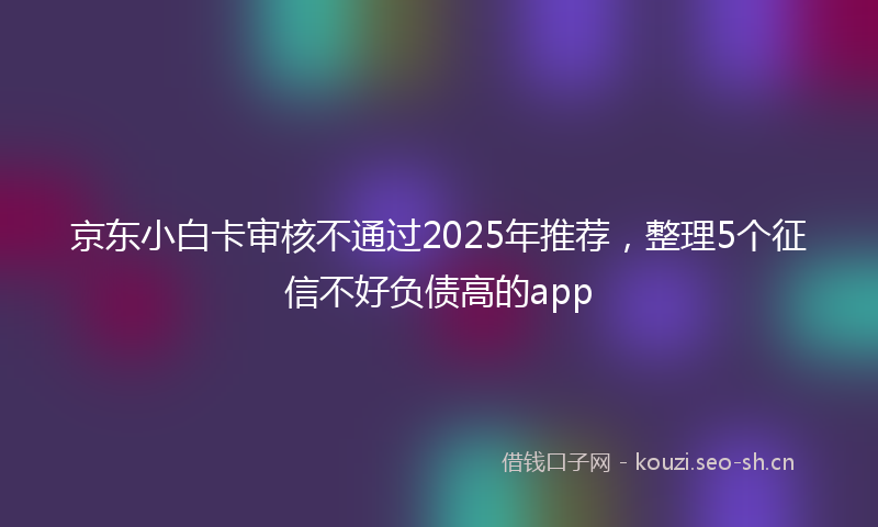 京东小白卡审核不通过2025年推荐，整理5个征信不好负债高的app