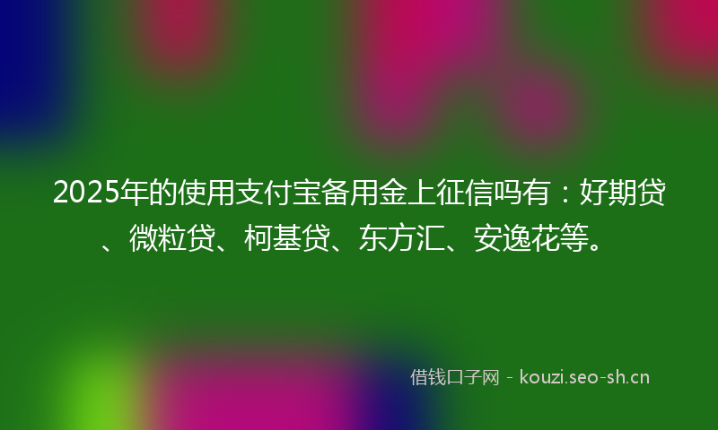 2025年的使用支付宝备用金上征信吗有：好期贷、微粒贷、柯基贷、东方汇、安逸花等。