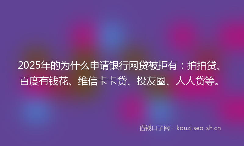 2025年的为什么申请银行网贷被拒有：拍拍贷、百度有钱花、维信卡卡贷、投友圈、人人贷等。